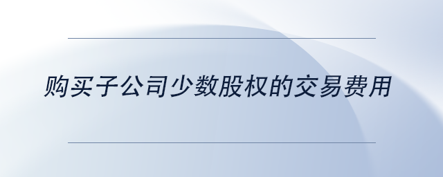 中級(jí)會(huì)計(jì)購(gòu)買子公司少數(shù)股權(quán)的交易費(fèi)用