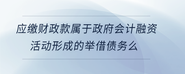 應繳財政款屬于政府會計融資活動形成的舉借債務么 應繳財政款屬于政府會計融資活動形成的舉借債務么