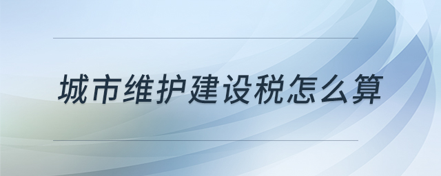 城市維護(hù)建設(shè)稅怎么算 城市維護(hù)建設(shè)稅怎么算