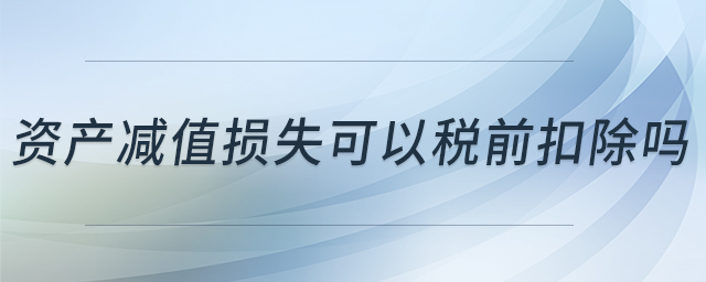 資產(chǎn)減值損失可以稅前扣除嗎 資產(chǎn)減值損失可以稅前扣除嗎