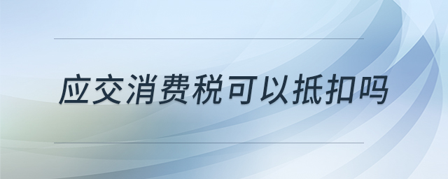 應(yīng)交消費(fèi)稅可以抵扣嗎 應(yīng)交消費(fèi)稅可以抵扣嗎