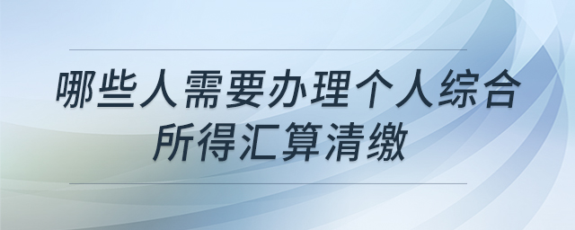 哪些人需要辦理個人綜合所得匯算清繳 哪些人需要辦理個人綜合所得匯算清繳