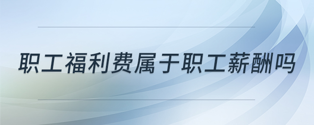 職工福利費屬于職工薪酬嗎 職工福利費屬于職工薪酬嗎