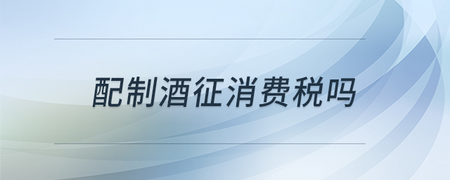 配制酒征消費(fèi)稅嗎 配制酒征消費(fèi)稅嗎