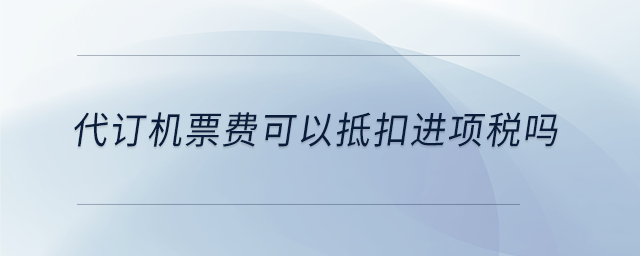 代訂機(jī)票費(fèi)可以抵扣進(jìn)項(xiàng)稅嗎 代訂機(jī)票費(fèi)可以抵扣進(jìn)項(xiàng)稅嗎