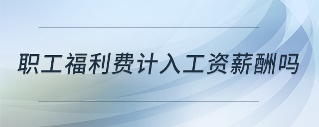 職工福利費(fèi)計(jì)入工資薪酬嗎 職工福利費(fèi)計(jì)入工資薪酬嗎