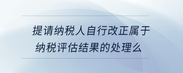 提請納稅人自行改正屬于納稅評估結(jié)果的處理么 提請納稅人自行改正屬于納稅評估結(jié)果的處理么