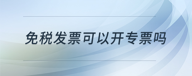 免稅發(fā)票可以開(kāi)專(zhuān)票嗎 免稅發(fā)票可以開(kāi)專(zhuān)票嗎
