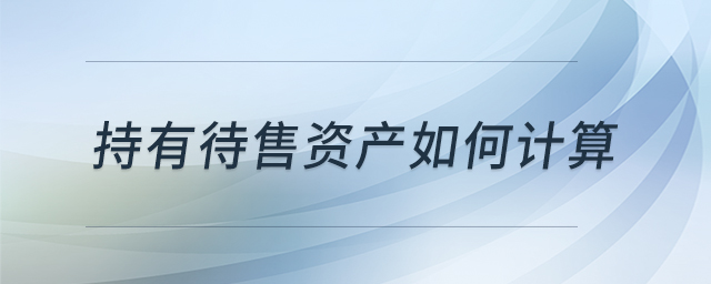 持有待售資產(chǎn)如何計算 持有待售資產(chǎn)如何計算