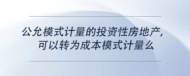 中級會計公允模式計量的投資性房地產(chǎn)，可以轉(zhuǎn)為成本模式計量么