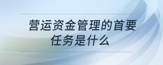 營(yíng)運(yùn)資金管理的首要任務(wù)是什么 營(yíng)運(yùn)資金管理的首要任務(wù)是什么