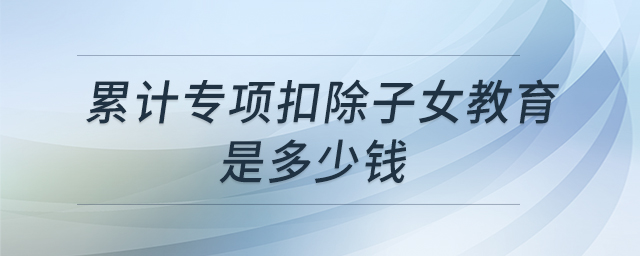 累計專項扣除子女教育是多少錢 累計專項扣除子女教育是多少錢