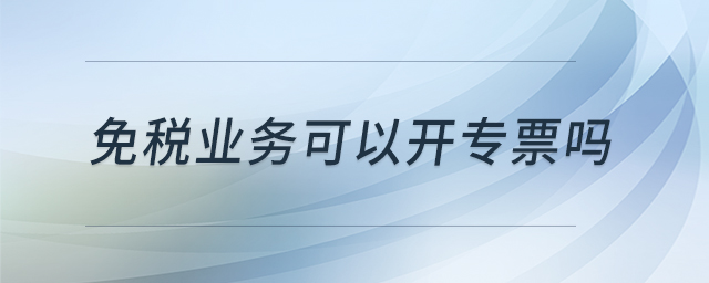 免稅業(yè)務(wù)可以開專票嗎 免稅業(yè)務(wù)可以開專票嗎
