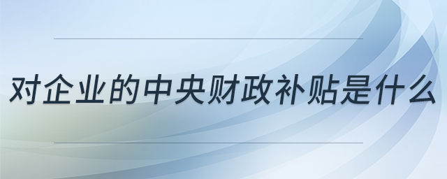 對企業(yè)的中央財政補貼是什么 對企業(yè)的中央財政補貼是什么