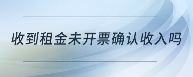 收到租金未開(kāi)票確認(rèn)收入嗎 收到租金未開(kāi)票確認(rèn)收入嗎