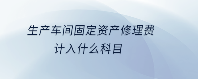 生產(chǎn)車間固定資產(chǎn)修理費(fèi)計(jì)入什么科目 生產(chǎn)車間固定資產(chǎn)修理費(fèi)計(jì)入什么科目