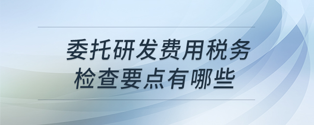 委托研發(fā)費用稅務檢查要點有哪些