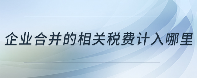企業(yè)合并的相關(guān)稅費(fèi)計(jì)入哪里 企業(yè)合并的相關(guān)稅費(fèi)計(jì)入哪里