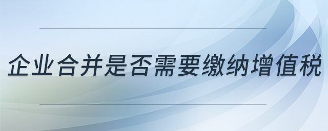 企業(yè)合并是否需要繳納增值稅 企業(yè)合并是否需要繳納增值稅