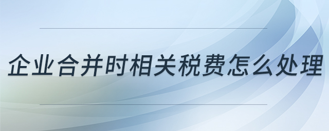 企業(yè)合并時(shí)相關(guān)稅費(fèi)怎么處理 企業(yè)合并時(shí)相關(guān)稅費(fèi)怎么處理