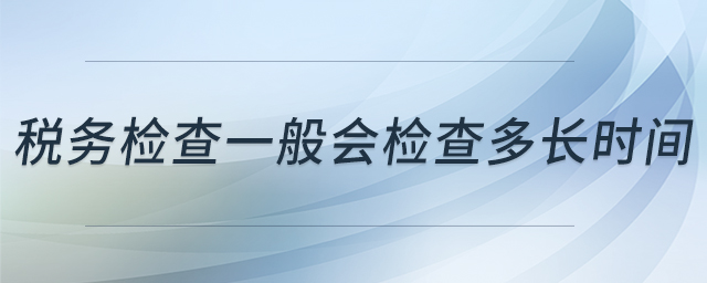 稅務(wù)檢查一般會檢查多長時間 稅務(wù)檢查一般會檢查多長時間