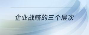 企業(yè)戰(zhàn)略的三個(gè)層次