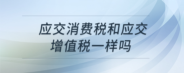 應(yīng)交消費(fèi)稅和應(yīng)交增值稅一樣嗎 應(yīng)交消費(fèi)稅和應(yīng)交增值稅一樣嗎
