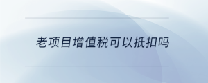 老項目增值稅可以抵扣嗎