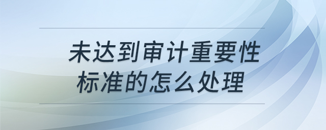未達(dá)到審計重要性標(biāo)準(zhǔn)的怎么處理 未達(dá)到審計重要性標(biāo)準(zhǔn)的怎么處理